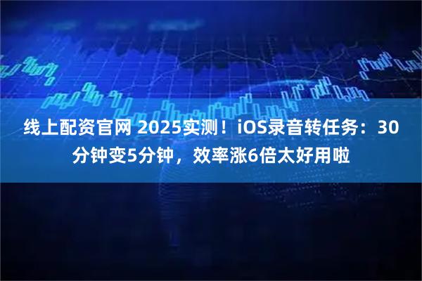 线上配资官网 2025实测！iOS录音转任务：30分钟变5分钟，效率涨6倍太好用啦