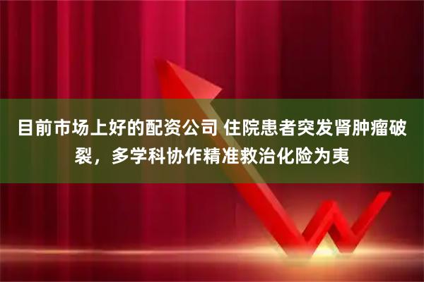 目前市场上好的配资公司 住院患者突发肾肿瘤破裂，多学科协作精准救治化险为夷