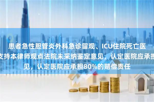 患者急性胆管炎外科急诊留观、ICU住院死亡医疗纠纷赔偿案，支持本律师观点法院未采纳鉴定意见，认定医院应承担80%的赔偿责任