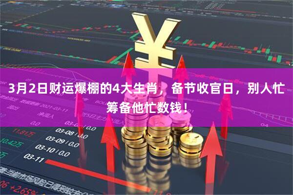 3月2日财运爆棚的4大生肖,备节收官日,别人忙筹备他忙数钱!