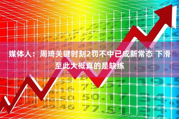 媒体人：周琦关键时刻2罚不中已成新常态 下滑至此大概真的是缺练