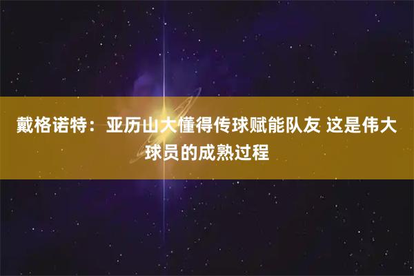 戴格诺特:亚历山大懂得传球赋能队友 这是伟大球员的成熟过程