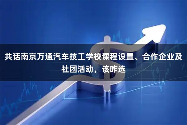 共话南京万通汽车技工学校课程设置、合作企业及社团活动，该咋选