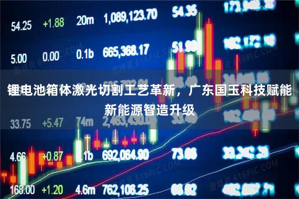 锂电池箱体激光切割工艺革新，广东国玉科技赋能新能源智造升级