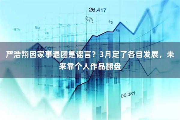 严浩翔因家事退团是谣言？3月定了各自发展，未来靠个人作品翻盘