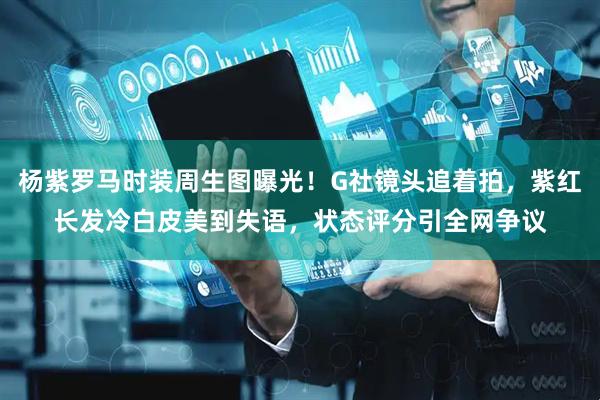 杨紫罗马时装周生图曝光！G社镜头追着拍，紫红长发冷白皮美到失语，状态评分引全网争议