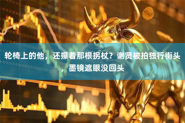 轮椅上的他，还攥着那根拐杖？谢贤被拍独行街头，墨镜遮眼没回头