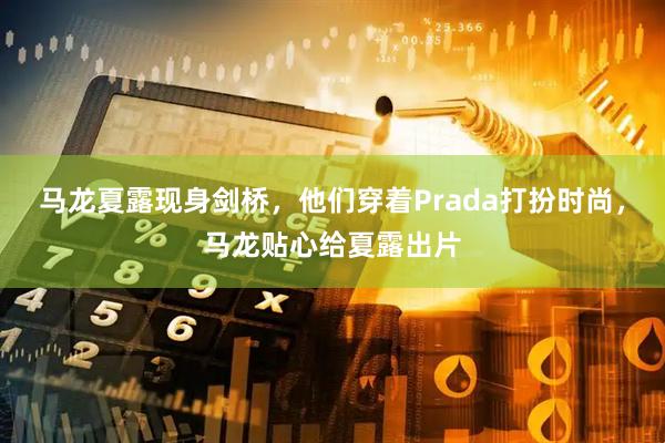马龙夏露现身剑桥，他们穿着Prada打扮时尚，马龙贴心给夏露出片
