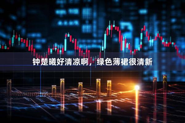 钟楚曦好清凉啊，绿色薄裙很清新