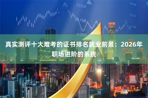 真实测评十大难考的证书排名就业前景：2026年职场进阶的系统